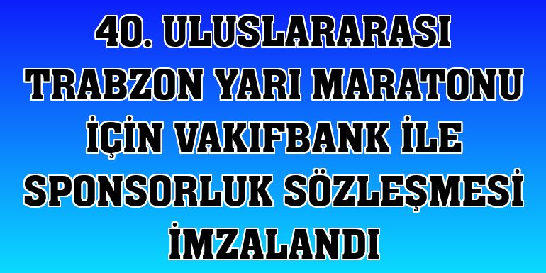 40. Uluslararası Trabzon Yarı Maratonu için VakıfBank ile sponsorluk sözleşmesi imzalandı