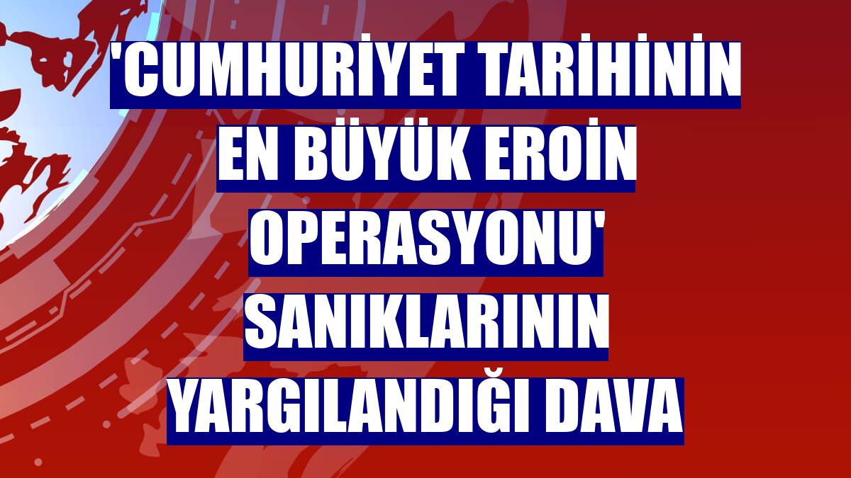 'Cumhuriyet tarihinin en büyük eroin operasyonu' sanıklarının yargılandığı dava