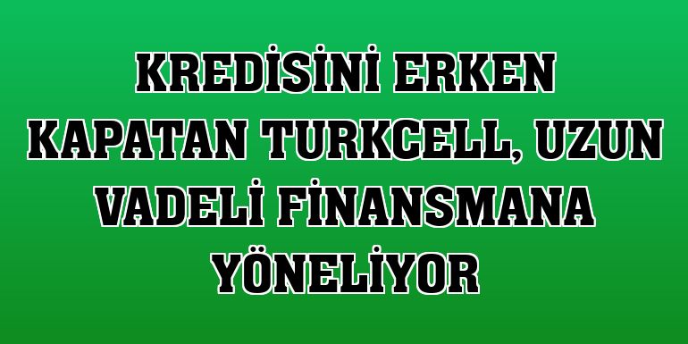 Kredisini erken kapatan Turkcell, uzun vadeli finansmana yöneliyor