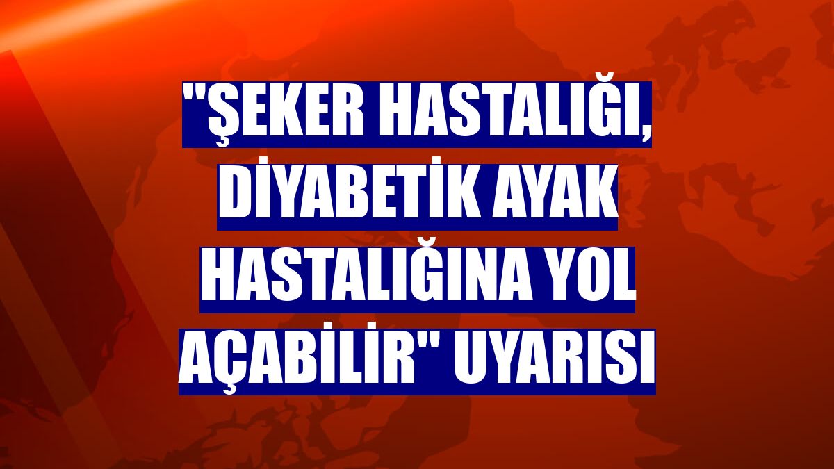 "Şeker hastalığı, diyabetik ayak hastalığına yol açabilir" uyarısı