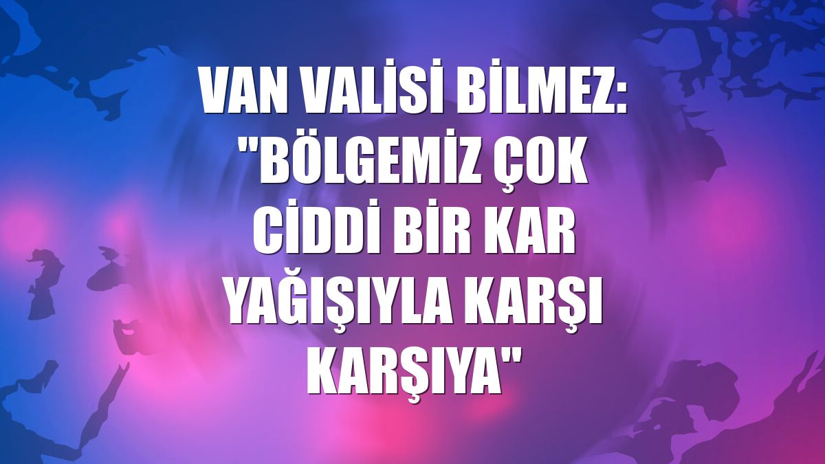 Van Valisi Bilmez: "Bölgemiz çok ciddi bir kar yağışıyla karşı karşıya"
