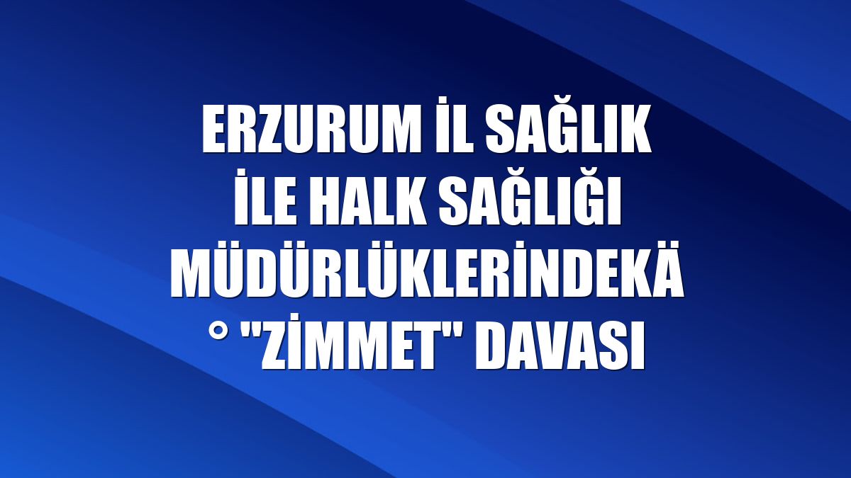 Erzurum İl Sağlık ile Halk Sağlığı Müdürlüklerindeki "zimmet" davası