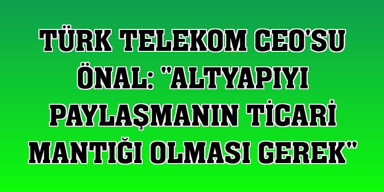Türk Telekom CEO'su Önal: 'Altyapıyı paylaşmanın ticari mantığı olması gerek'