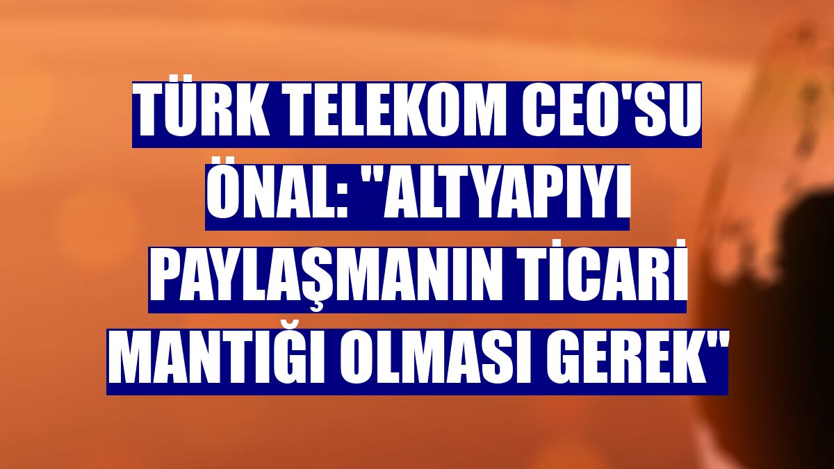 Türk Telekom CEO'su Önal: "Altyapıyı paylaşmanın ticari mantığı olması gerek"