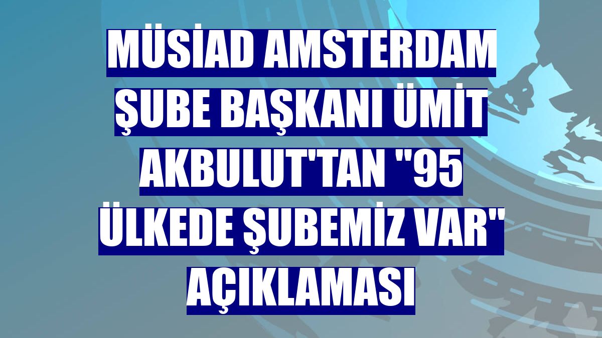 MÜSİAD Amsterdam Şube Başkanı Ümit Akbulut'tan "95 ülkede şubemiz var" açıklaması