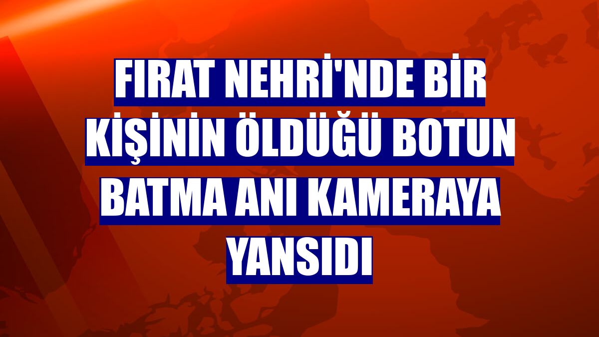 Fırat Nehri'nde bir kişinin öldüğü botun batma anı kameraya yansıdı