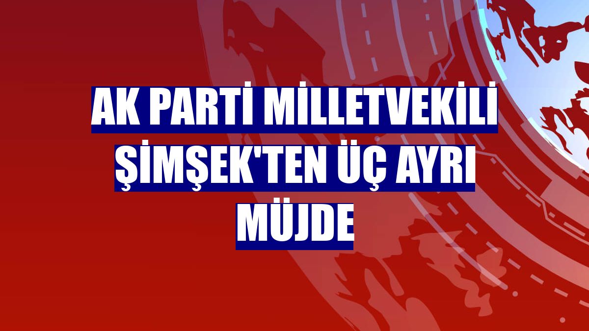 AK Parti milletvekili Şimşek'ten üç ayrı müjde