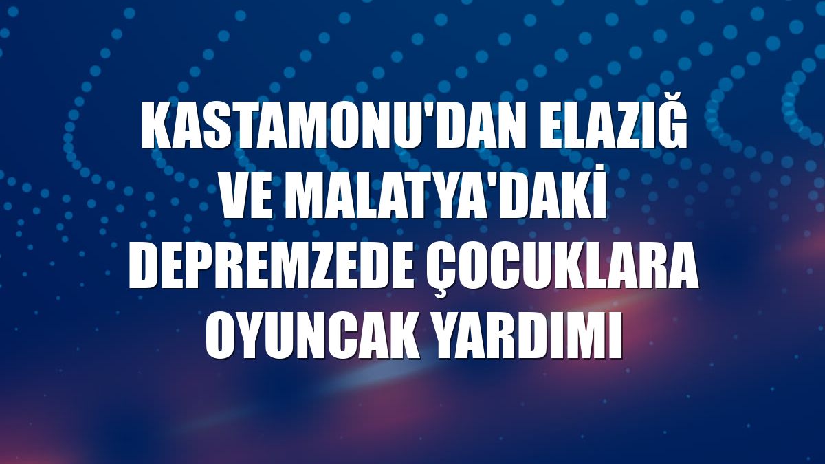 Kastamonu'dan Elazığ ve Malatya'daki depremzede çocuklara oyuncak yardımı
