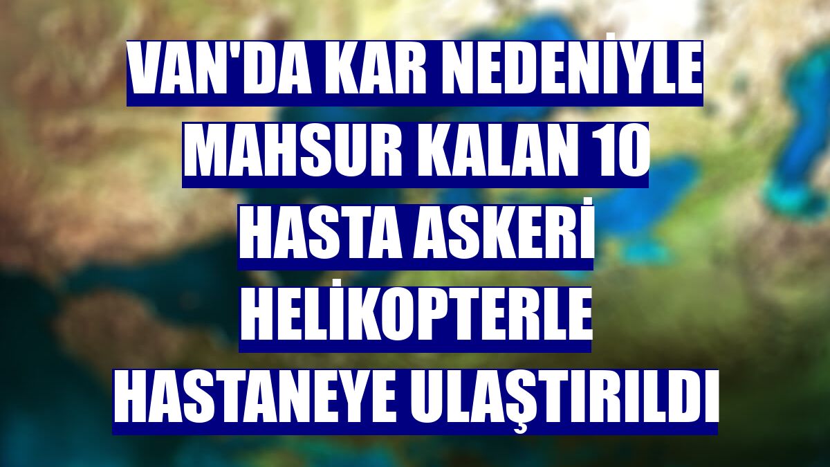Van'da kar nedeniyle mahsur kalan 10 hasta askeri helikopterle hastaneye ulaştırıldı