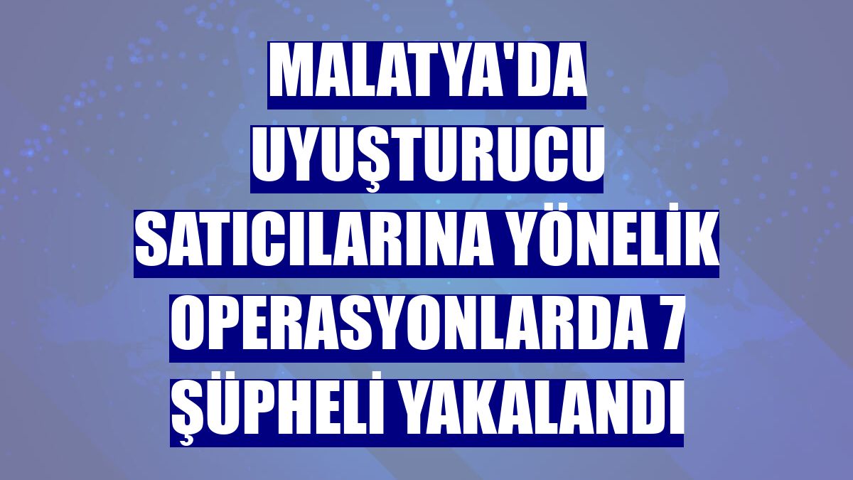 Malatya'da uyuşturucu satıcılarına yönelik operasyonlarda 7 şüpheli yakalandı