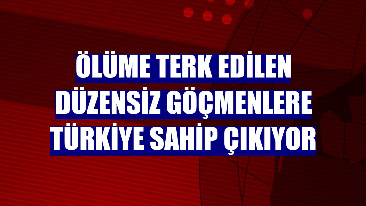 Ölüme terk edilen düzensiz göçmenlere Türkiye sahip çıkıyor
