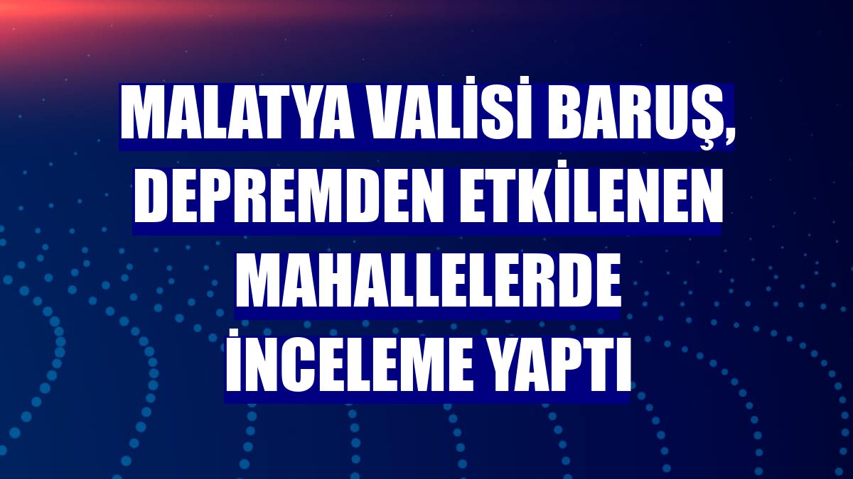 Malatya Valisi Baruş, depremden etkilenen mahallelerde inceleme yaptı