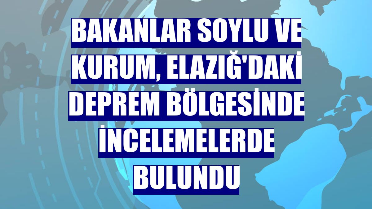 Bakanlar Soylu ve Kurum, Elazığ'daki deprem bölgesinde incelemelerde bulundu