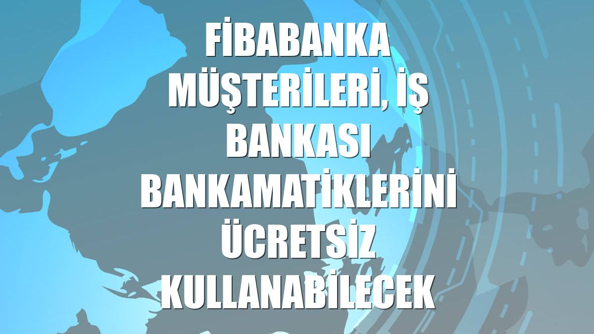 Fibabanka müşterileri, İş Bankası bankamatiklerini ücretsiz kullanabilecek