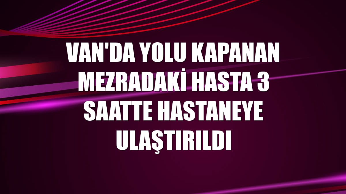 Van'da yolu kapanan mezradaki hasta 3 saatte hastaneye ulaştırıldı