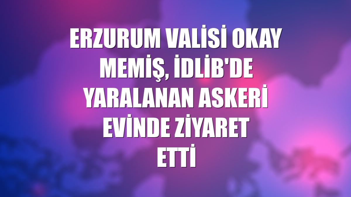 Erzurum Valisi Okay Memiş, İdlib'de yaralanan askeri evinde ziyaret etti