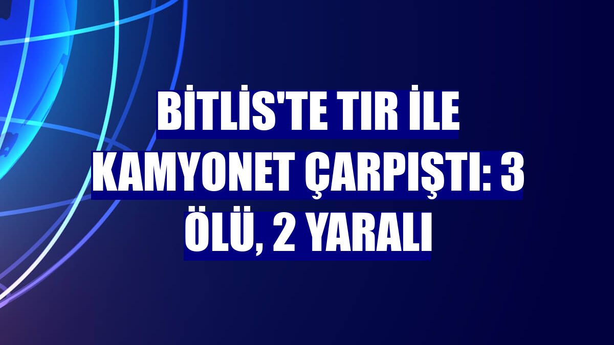 Bitlis'te tır ile kamyonet çarpıştı: 3 ölü, 2 yaralı