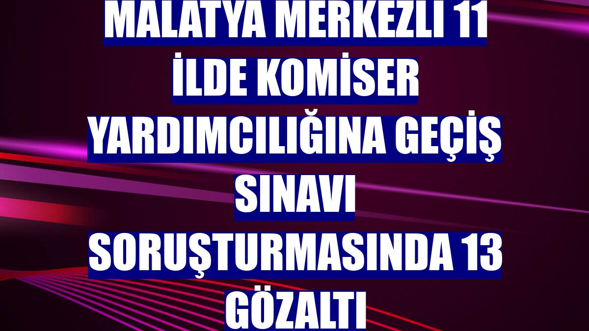Malatya merkezli 11 ilde komiser yardımcılığına geçiş sınavı soruşturmasında 13 gözaltı