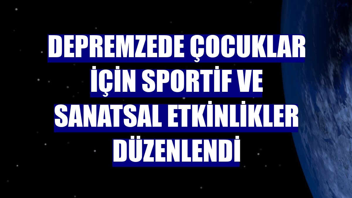 Depremzede çocuklar için sportif ve sanatsal etkinlikler düzenlendi