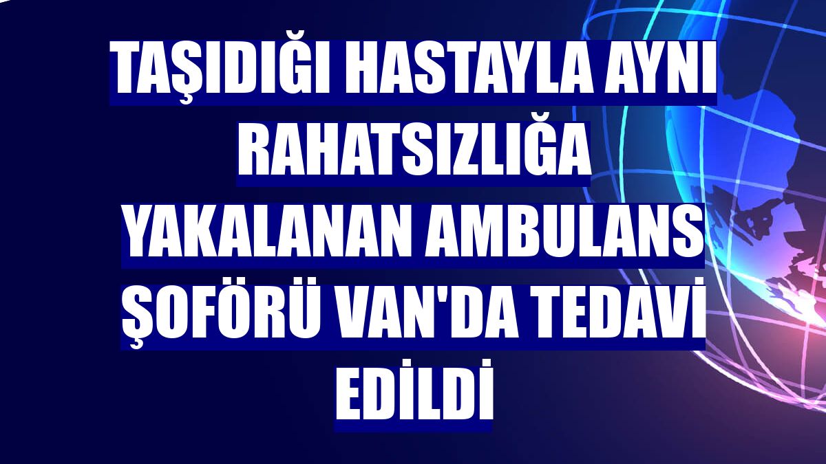 Taşıdığı hastayla aynı rahatsızlığa yakalanan ambulans şoförü Van'da tedavi edildi