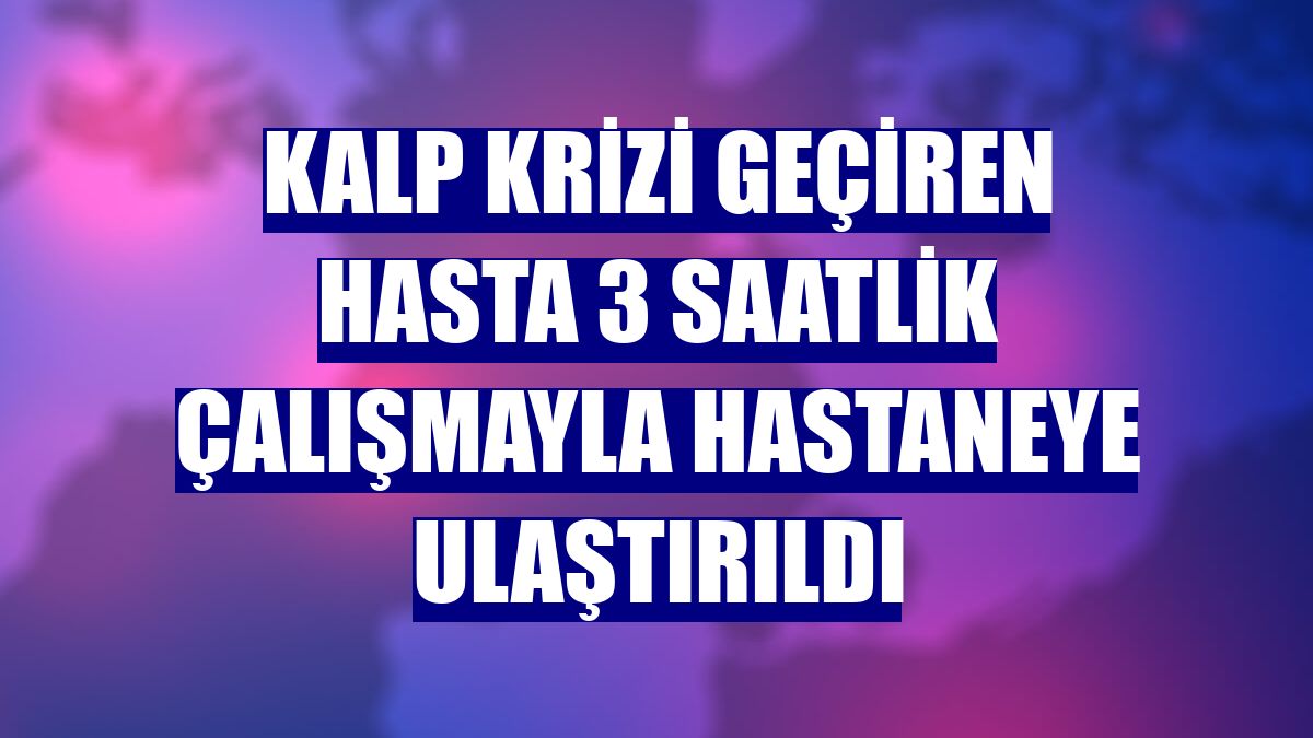 Kalp krizi geçiren hasta 3 saatlik çalışmayla hastaneye ulaştırıldı