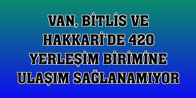 Van, Bitlis ve Hakkari'de 420 yerleşim birimine ulaşım sağlanamıyor