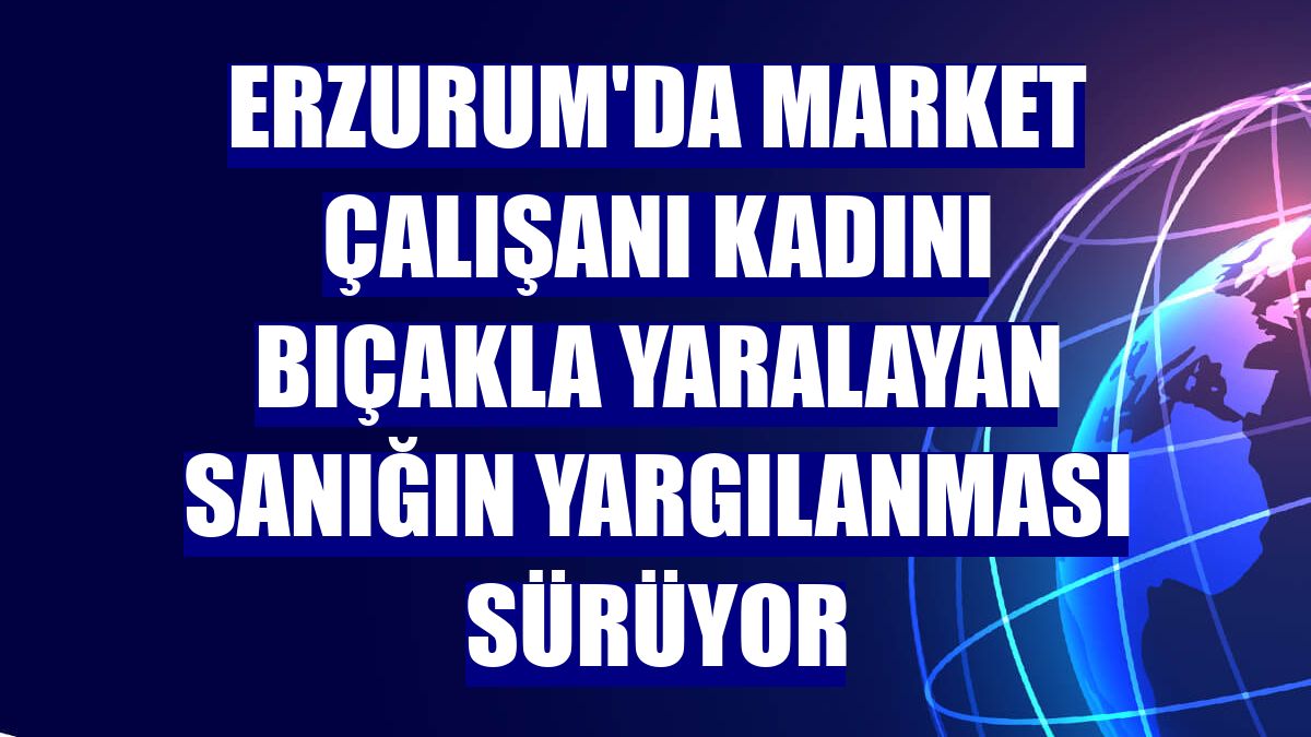 Erzurum'da market çalışanı kadını bıçakla yaralayan sanığın yargılanması sürüyor