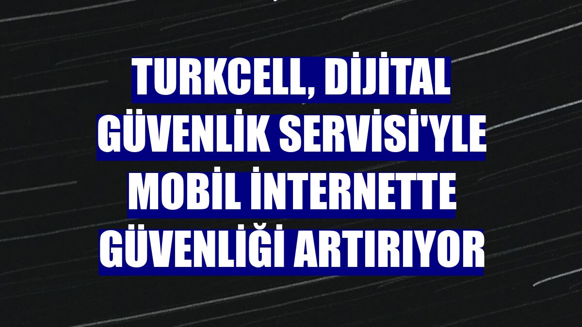 Turkcell, Dijital Güvenlik Servisi'yle mobil internette güvenliği artırıyor
