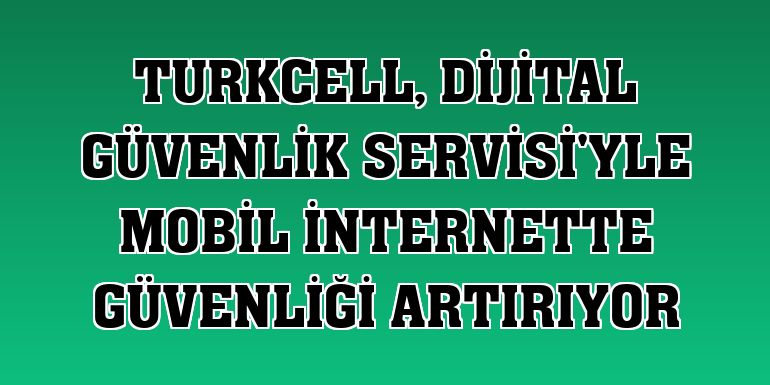 Turkcell, Dijital Güvenlik Servisi'yle mobil internette güvenliği artırıyor
