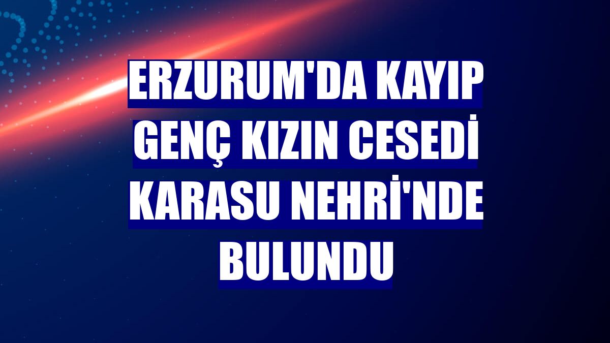 Erzurum'da kayıp genç kızın cesedi Karasu Nehri'nde bulundu