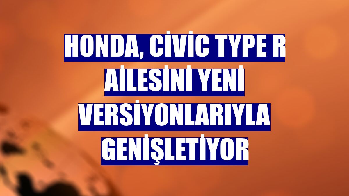 Honda, Civic Type R ailesini yeni versiyonlarıyla genişletiyor