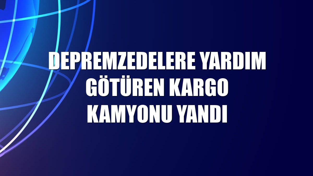 Depremzedelere yardım götüren kargo kamyonu yandı