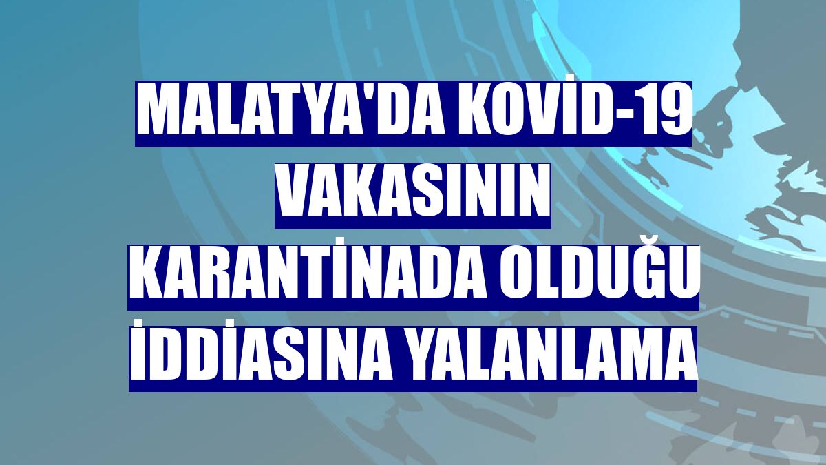 Malatya'da Kovid-19 vakasının karantinada olduğu iddiasına yalanlama