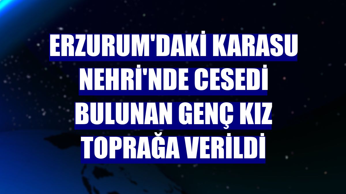 Erzurum'daki Karasu Nehri'nde cesedi bulunan genç kız toprağa verildi