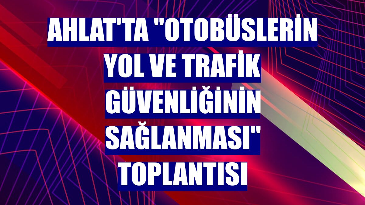 Ahlat'ta "Otobüslerin yol ve trafik güvenliğinin sağlanması" toplantısı