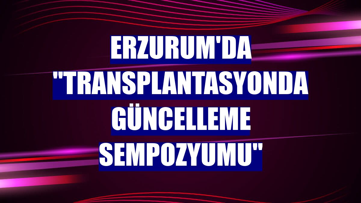 Erzurum'da "Transplantasyonda Güncelleme Sempozyumu"