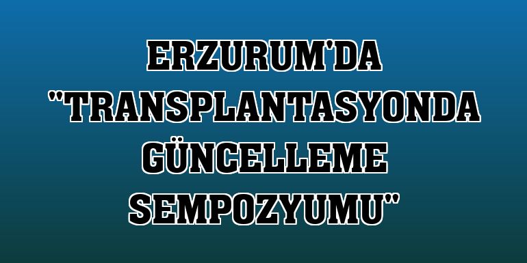 Erzurum'da 'Transplantasyonda Güncelleme Sempozyumu'