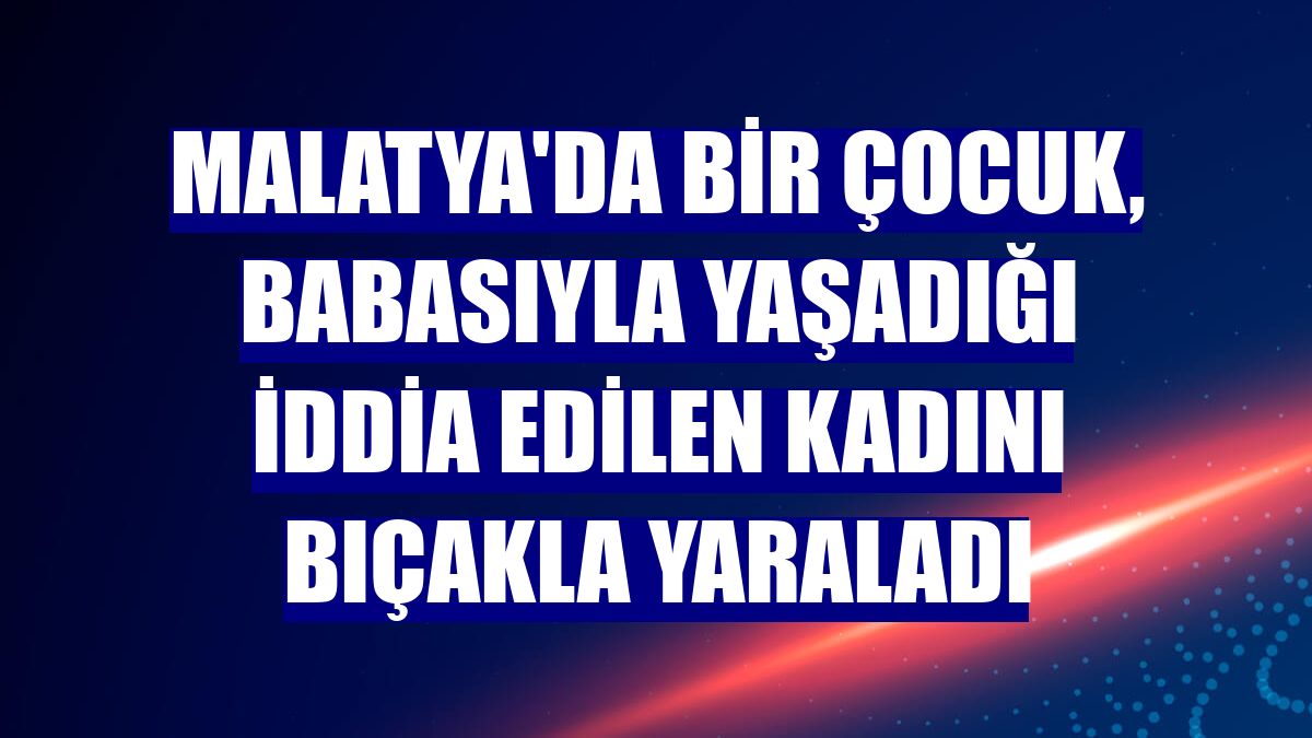Malatya'da bir çocuk, babasıyla yaşadığı iddia edilen kadını bıçakla yaraladı