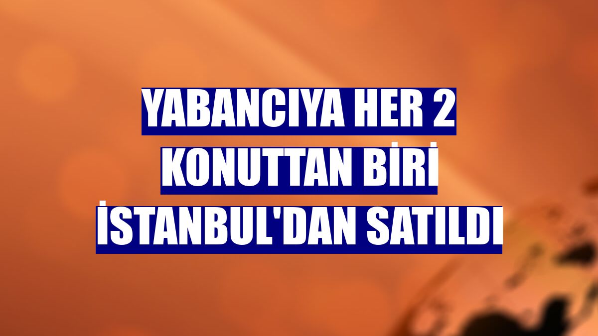 Yabancıya her 2 konuttan biri İstanbul'dan satıldı