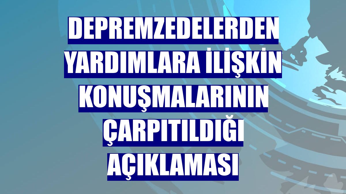 Depremzedelerden yardımlara ilişkin konuşmalarının çarpıtıldığı açıklaması