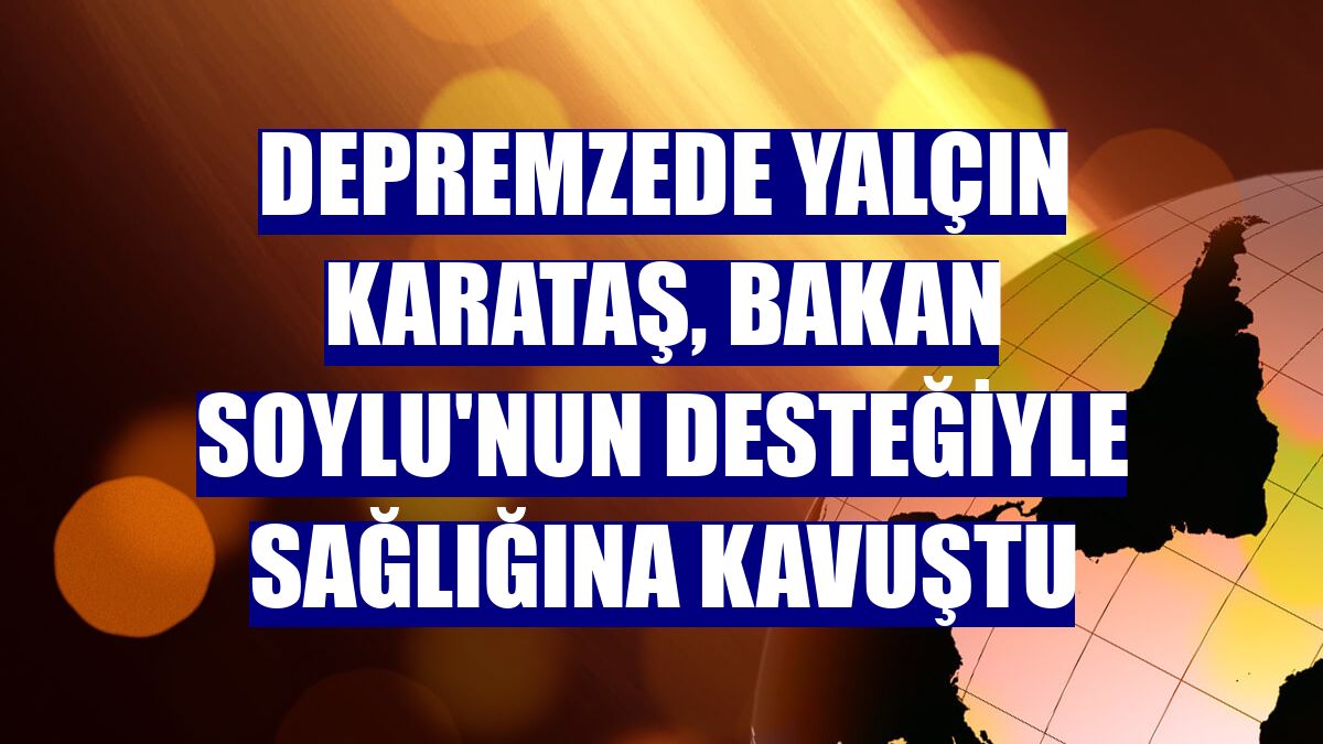 Depremzede Yalçın Karataş, Bakan Soylu'nun desteğiyle sağlığına kavuştu