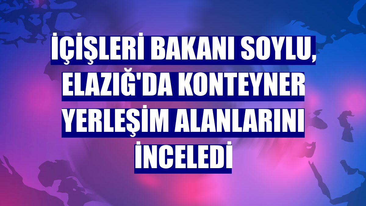 İçişleri Bakanı Soylu, Elazığ'da konteyner yerleşim alanlarını inceledi