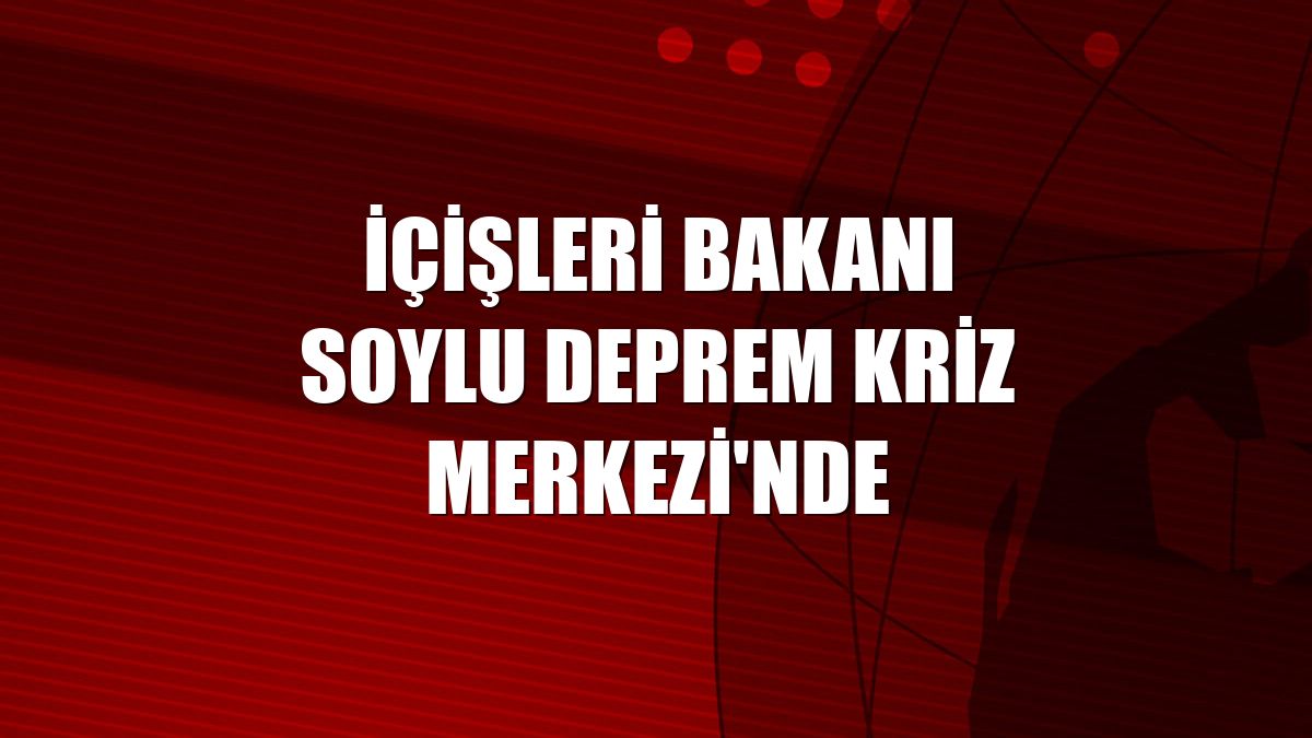 İçişleri Bakanı Soylu Deprem Kriz Merkezi'nde
