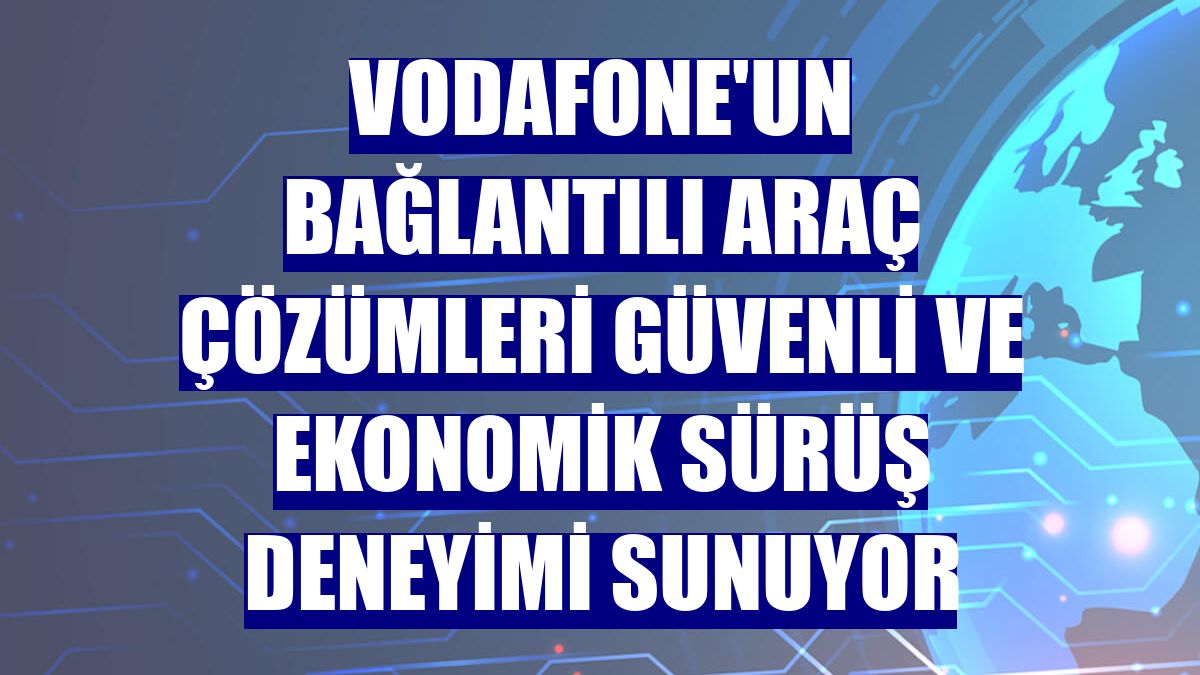 Vodafone'un Bağlantılı Araç Çözümleri güvenli ve ekonomik sürüş deneyimi sunuyor