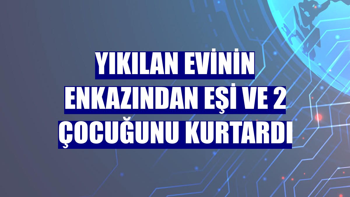Yıkılan evinin enkazından eşi ve 2 çocuğunu kurtardı
