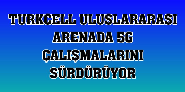 Turkcell uluslararası arenada 5G çalışmalarını sürdürüyor