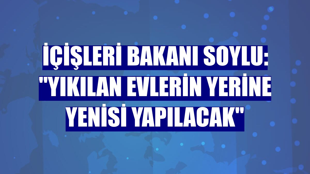 İçişleri Bakanı Soylu: "Yıkılan evlerin yerine yenisi yapılacak"