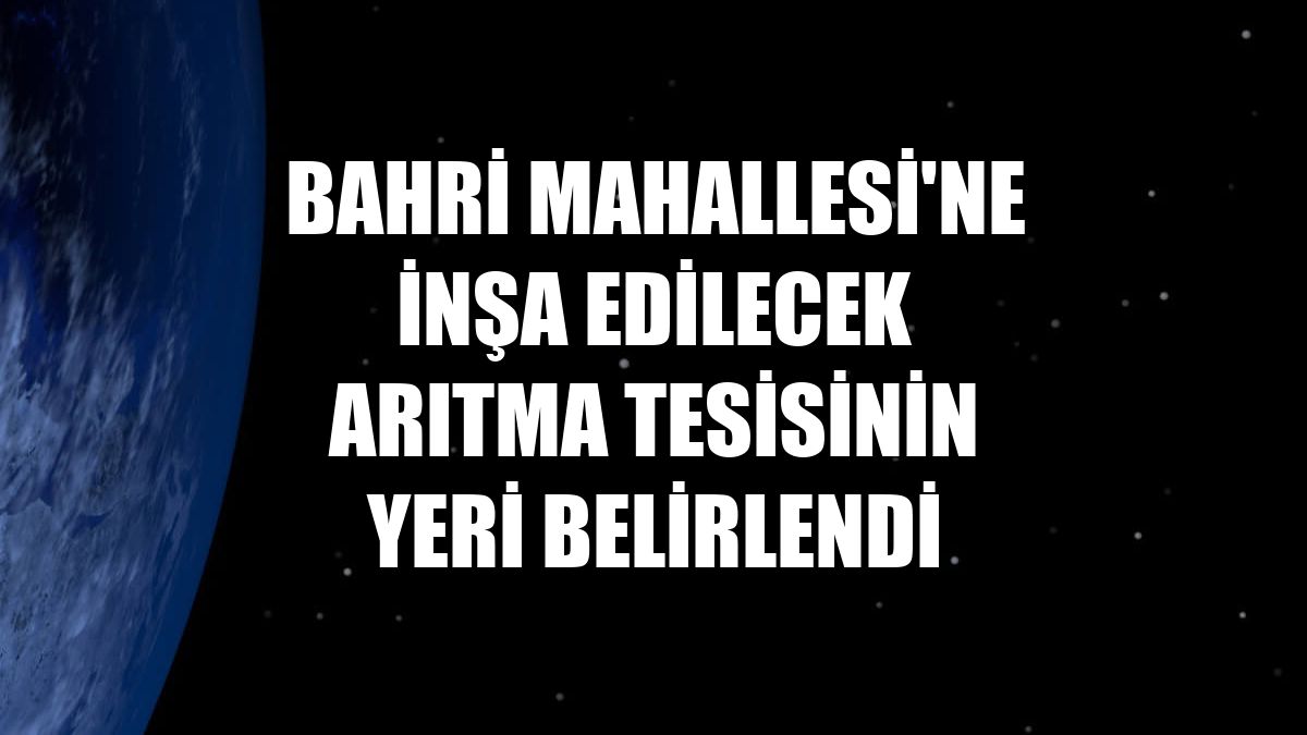 Bahri Mahallesi'ne inşa edilecek arıtma tesisinin yeri belirlendi