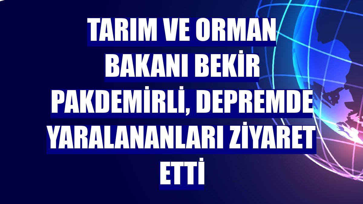 Tarım ve Orman Bakanı Bekir Pakdemirli, depremde yaralananları ziyaret etti