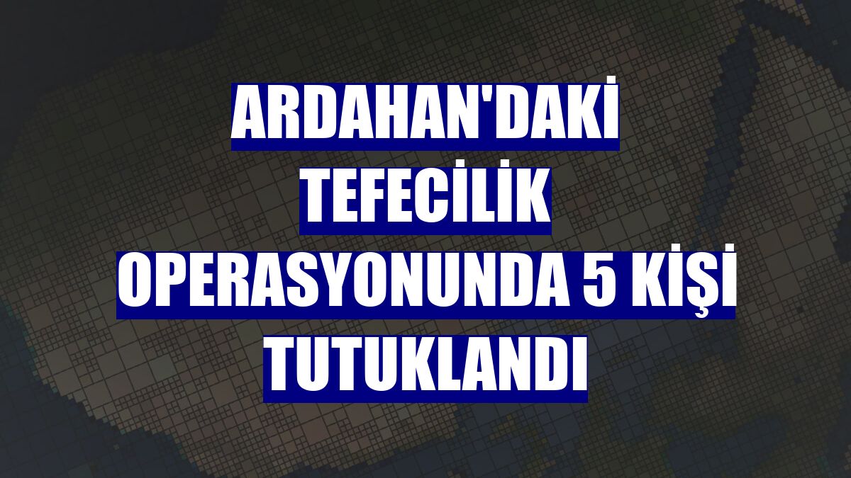 Ardahan'daki tefecilik operasyonunda 5 kişi tutuklandı